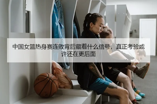 中国女篮热身赛连败背后藏着什么信号，真正考验或许还在更后面